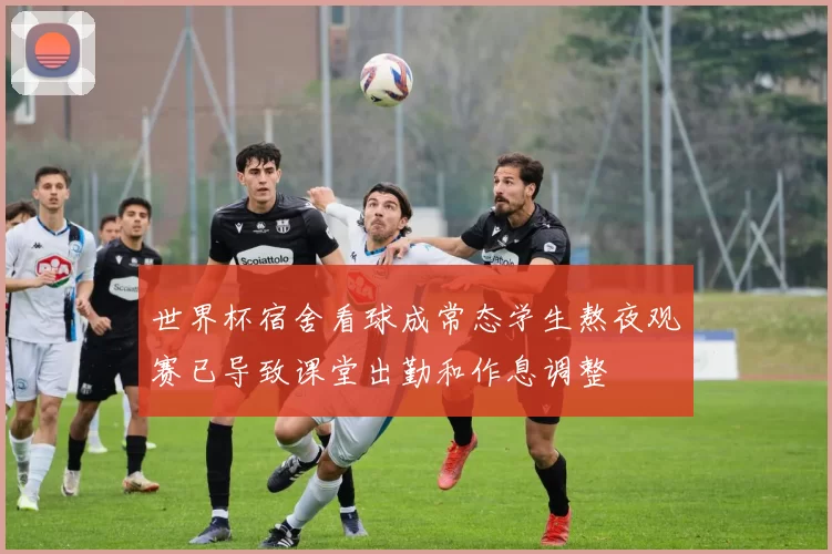 世界杯宿舍看球成常态学生熬夜观赛已导致课堂出勤和作息调整