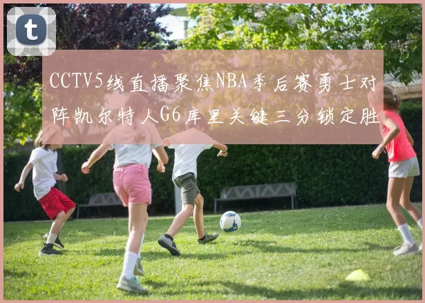 CCTV5线直播聚焦NBA季后赛勇士对阵凯尔特人G6库里关键三分锁定胜局
