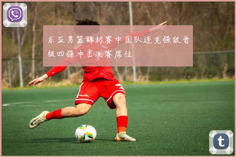 东亚男篮锦标赛中国队连克强敌晋级四强冲击决赛席位