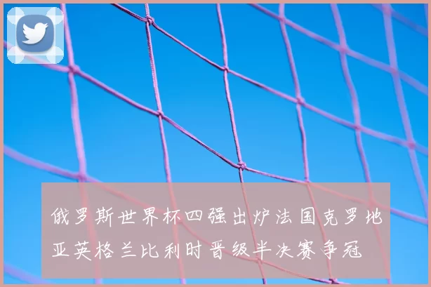俄罗斯世界杯四强出炉法国克罗地亚英格兰比利时晋级半决赛争冠