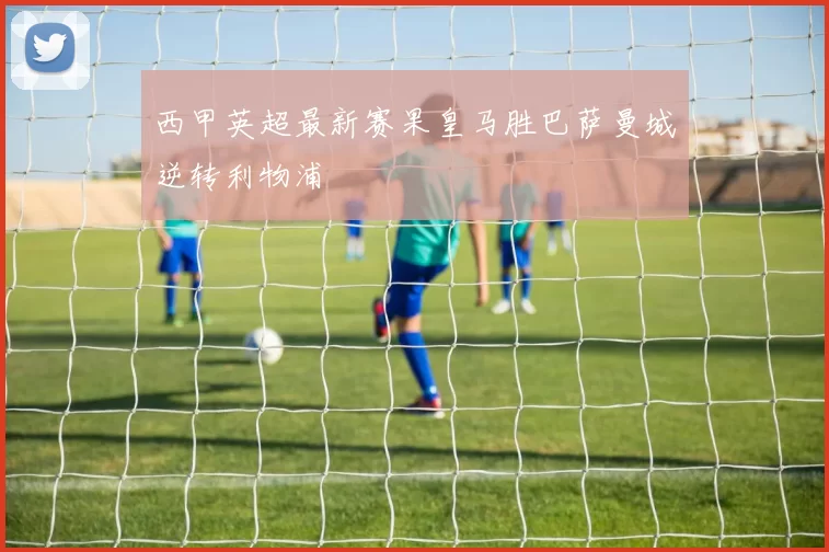 西甲英超最新赛果皇马胜巴萨曼城逆转利物浦