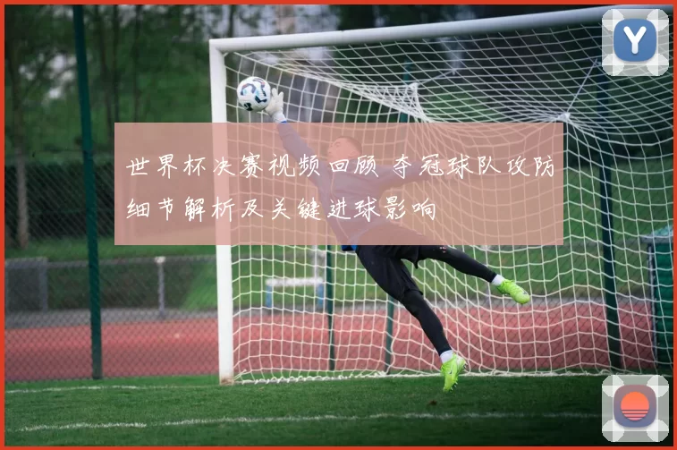 世界杯决赛视频回顾 夺冠球队攻防细节解析及关键进球影响