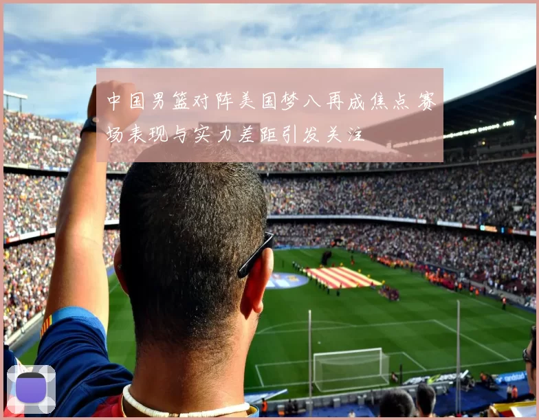 中国男篮对阵美国梦八再成焦点 赛场表现与实力差距引发关注