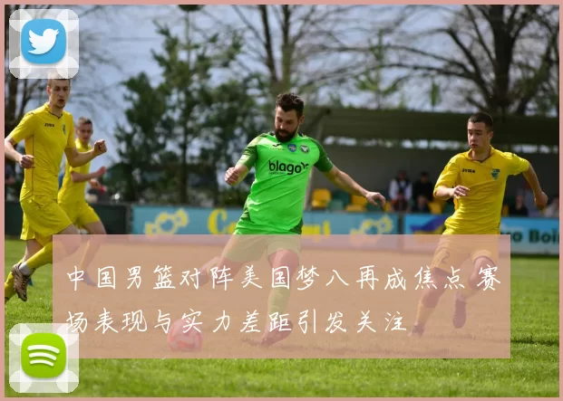 中国男篮对阵美国梦八再成焦点 赛场表现与实力差距引发关注