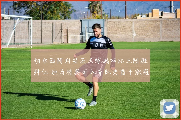 切尔西阿利安茨点球战四比三险胜拜仁 迪马特奥率队夺队史首个欧冠