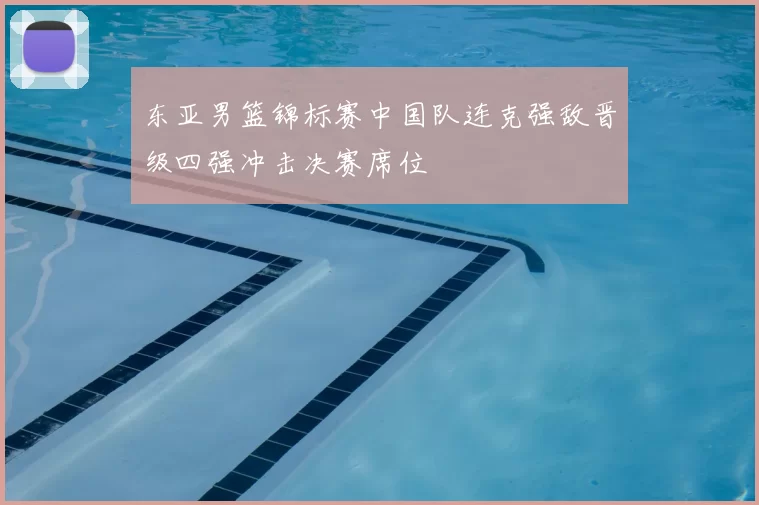 东亚男篮锦标赛中国队连克强敌晋级四强冲击决赛席位