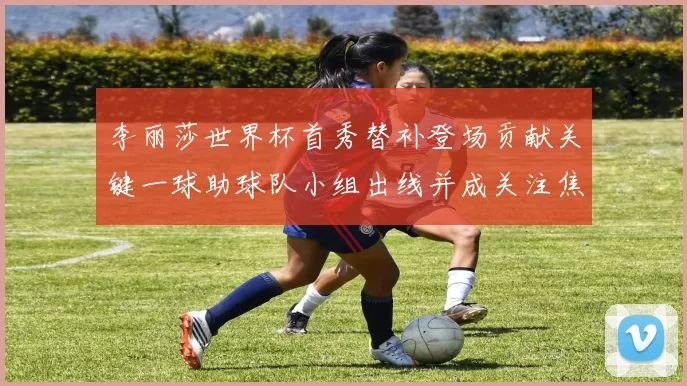 李丽莎世界杯首秀替补登场贡献关键一球助球队小组出线并成关注焦点
