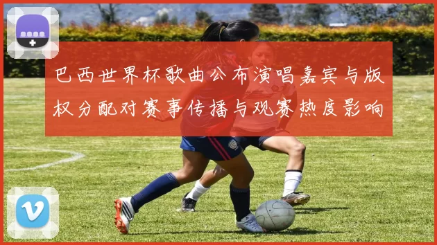 巴西世界杯歌曲公布演唱嘉宾与版权分配对赛事传播与观赛热度影响