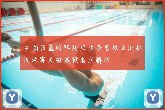 中国男篮对阵约旦力争晋级亚洲杯淘汰赛关键战役看点解析