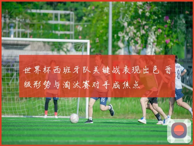 世界杯西班牙队关键战表现出色 晋级形势与淘汰赛对手成焦点