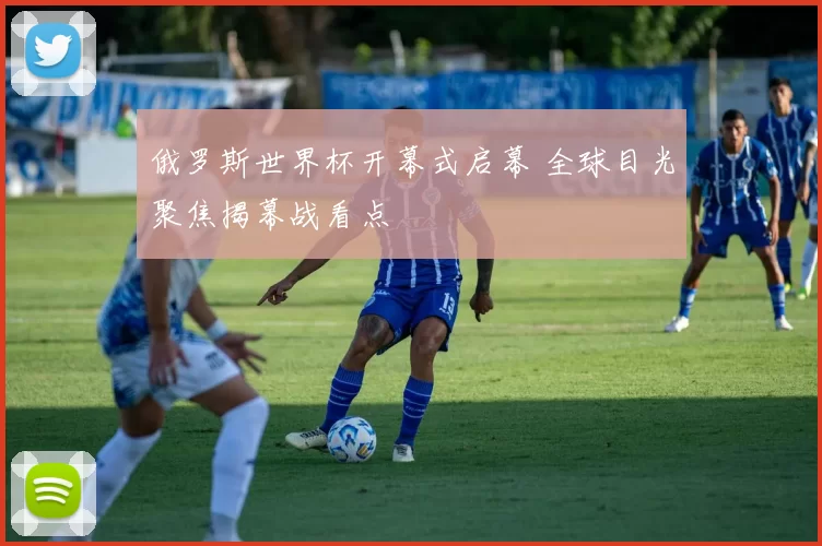 俄罗斯世界杯开幕式启幕 全球目光聚焦揭幕战看点