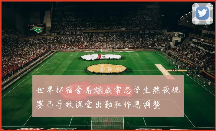 世界杯宿舍看球成常态学生熬夜观赛已导致课堂出勤和作息调整