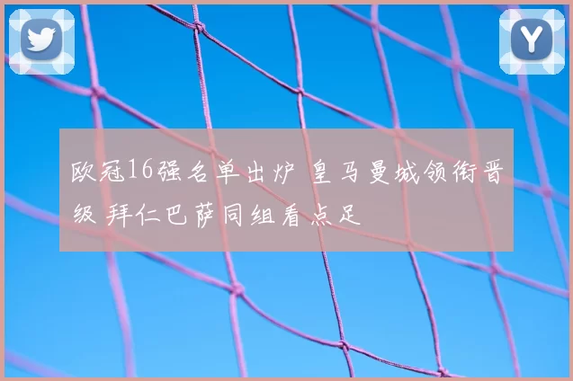 欧冠16强名单出炉 皇马曼城领衔晋级 拜仁巴萨同组看点足