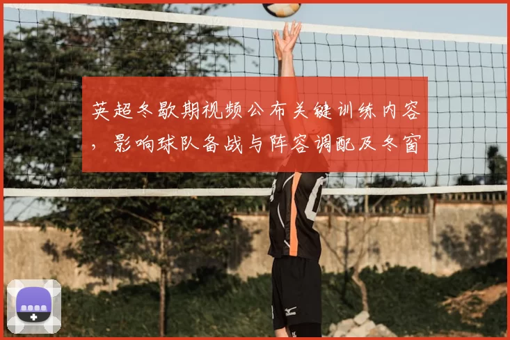 英超冬歇期视频公布关键训练内容，影响球队备战与阵容调配及冬窗策略