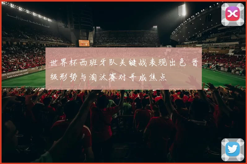 世界杯西班牙队关键战表现出色 晋级形势与淘汰赛对手成焦点