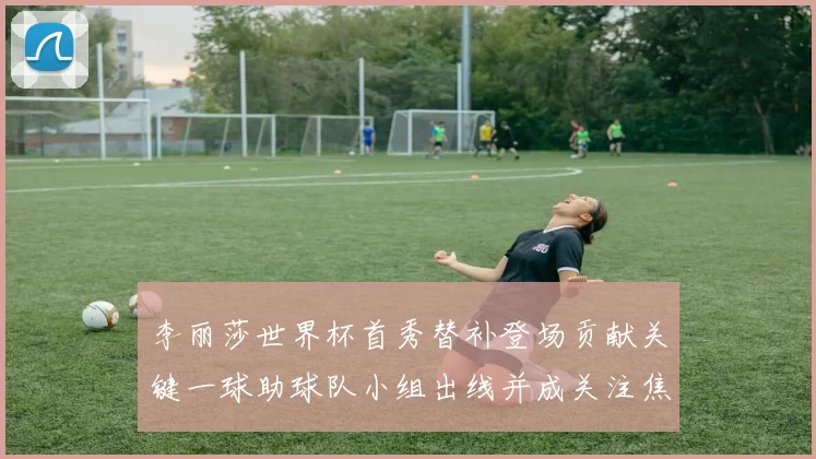 李丽莎世界杯首秀替补登场贡献关键一球助球队小组出线并成关注焦点