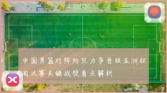 中国男篮对阵约旦力争晋级亚洲杯淘汰赛关键战役看点解析